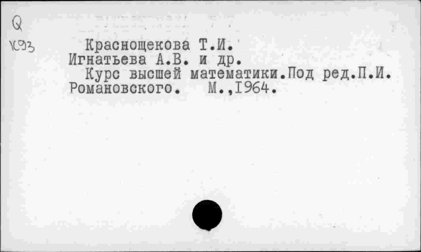 ﻿Краснощекова Т.И.
Игнатьева А.В. и др.
Курс высшей математики.Под ред.П.И.
Романовского.	М.,I964.